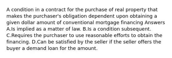 A condition in a contract for the purchase of real property that makes the purchaser's obligation dependent upon obtaining a given dollar amount of conventional mortgage financing Answers A.Is implied as a matter of law. B.Is a condition subsequent. C.Requires the purchaser to use reasonable efforts to obtain the financing. D.Can be satisfied by the seller if the seller offers the buyer a demand loan for the amount.