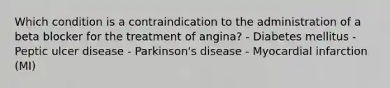 Which condition is a contraindication to the administration of a beta blocker for the treatment of angina? - Diabetes mellitus - Peptic ulcer disease - Parkinson's disease - Myocardial infarction (MI)