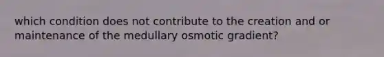 which condition does not contribute to the creation and or maintenance of the medullary osmotic gradient?