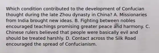 Which condition contributed to the development of Confucian thought during the late Zhou dynasty in China? A. Missionaries from India brought new ideas. B. Fighting between nobles encouraged teachings promising greater peace and harmony. C. Chinese rulers believed that people were basically evil and should be treated harshly. D. Contact across the Silk Road encouraged the spread of Confucianism.