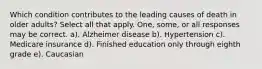 Which condition contributes to the leading causes of death in older adults? Select all that apply. One, some, or all responses may be correct. a). Alzheimer disease b). Hypertension c). Medicare insurance d). Finished education only through eighth grade e). Caucasian