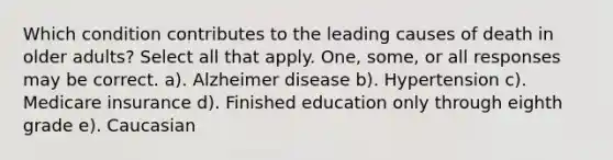 Which condition contributes to the leading causes of death in older adults? Select all that apply. One, some, or all responses may be correct. a). Alzheimer disease b). Hypertension c). Medicare insurance d). Finished education only through eighth grade e). Caucasian