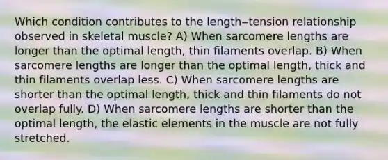 Which condition contributes to the length‒tension relationship observed in skeletal muscle? A) When sarcomere lengths are longer than the optimal length, thin filaments overlap. B) When sarcomere lengths are longer than the optimal length, thick and thin filaments overlap less. C) When sarcomere lengths are shorter than the optimal length, thick and thin filaments do not overlap fully. D) When sarcomere lengths are shorter than the optimal length, the elastic elements in the muscle are not fully stretched.