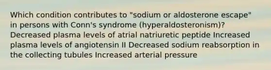 Which condition contributes to "sodium or aldosterone escape" in persons with Conn's syndrome (hyperaldosteronism)?​ Decreased plasma levels of atrial natriuretic peptide​ Increased plasma levels of angiotensin II​ Decreased sodium reabsorption in the collecting tubules​ Increased arterial pressure