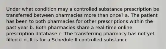 Under what condition may a controlled substance prescription be transferred between pharmacies more than once? a. The patient has been to both pharmacies for other prescriptions within the past year b. Both pharmacies share a real-time online prescription database c. The transferring pharmacy has not yet filled it d. It is for a Schedule II controlled substance