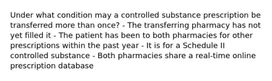 Under what condition may a controlled substance prescription be transferred more than once? - The transferring pharmacy has not yet filled it - The patient has been to both pharmacies for other prescriptions within the past year - It is for a Schedule II controlled substance - Both pharmacies share a real-time online prescription database