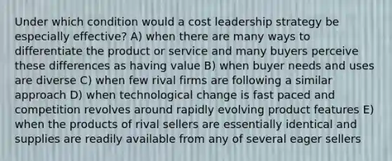 Under which condition would a cost leadership strategy be especially effective? A) when there are many ways to differentiate the product or service and many buyers perceive these differences as having value B) when buyer needs and uses are diverse C) when few rival firms are following a similar approach D) when technological change is fast paced and competition revolves around rapidly evolving product features E) when the products of rival sellers are essentially identical and supplies are readily available from any of several eager sellers