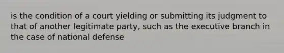 is the condition of a court yielding or submitting its judgment to that of another legitimate party, such as the executive branch in the case of national defense