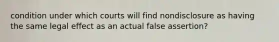 condition under which courts will find nondisclosure as having the same legal effect as an actual false assertion?