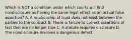 Which is NOT a condition under which courts will find nondisclosure as having the same legal effect as an actual false assertion? A. A relationship of trust does not exist between the parties to the contract B. There is failure to correct assertions of fact that are no longer true C. A statute requires disclosure D. The nondisclosure involves a dangerous defect