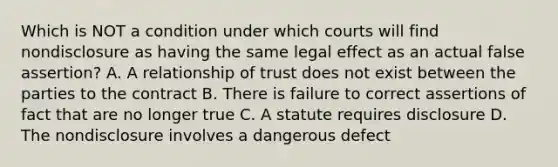 Which is NOT a condition under which courts will find nondisclosure as having the same legal effect as an actual false assertion? A. A relationship of trust does not exist between the parties to the contract B. There is failure to correct assertions of fact that are no longer true C. A statute requires disclosure D. The nondisclosure involves a dangerous defect