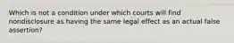 Which is not a condition under which courts will find nondisclosure as having the same legal effect as an actual false assertion?