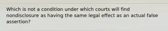 Which is not a condition under which courts will find nondisclosure as having the same legal effect as an actual false assertion?