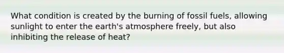 What condition is created by the burning of fossil fuels, allowing sunlight to enter the earth's atmosphere freely, but also inhibiting the release of heat?