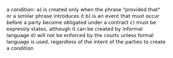 a condition: a) is created only when the phrase "provided that" or a similar phrase introduces it b) is an event that must occur before a party become obligated under a contract c) must be expressly states, although it can be created by informal language d) will not be enforced by the courts unless formal language is used, regardless of the intent of the parties to create a condition