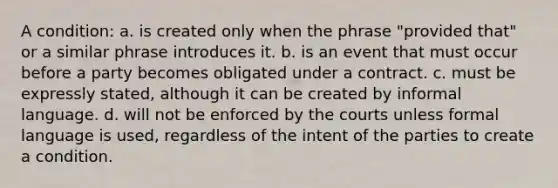 A condition: a. is created only when the phrase "provided that" or a similar phrase introduces it. b. is an event that must occur before a party becomes obligated under a contract. c. must be expressly stated, although it can be created by informal language. d. will not be enforced by the courts unless formal language is used, regardless of the intent of the parties to create a condition.