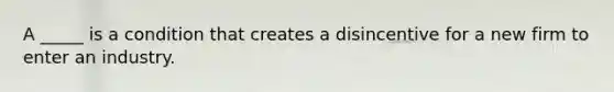 A​ _____ is a condition that creates a disincentive for a new firm to enter an industry.