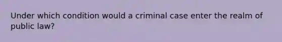 Under which condition would a criminal case enter the realm of public law?