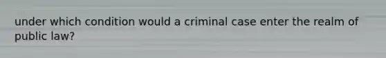 under which condition would a criminal case enter the realm of public law?