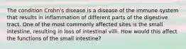 The condition Crohn's disease is a disease of the immune system that results in inflammation of different parts of the digestive tract. One of the most commonly affected sites is the small intestine, resulting in loss of intestinal villi. How would this affect the functions of the small intestine?