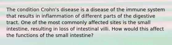 The condition Crohn's disease is a disease of the immune system that results in inflammation of different parts of the digestive tract. One of the most commonly affected sites is the small intestine, resulting in loss of intestinal villi. How would this affect the functions of the small intestine?