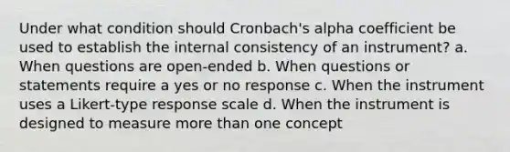 Under what condition should Cronbach's alpha coefficient be used to establish the internal consistency of an instrument? a. When questions are open-ended b. When questions or statements require a yes or no response c. When the instrument uses a Likert-type response scale d. When the instrument is designed to measure more than one concept