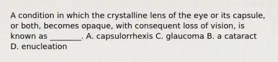 A condition in which the crystalline lens of the eye or its capsule, or both, becomes opaque, with consequent loss of vision, is known as ________. A. capsulorrhexis C. glaucoma B. a cataract D. enucleation