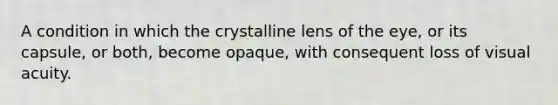 A condition in which the crystalline lens of the eye, or its capsule, or both, become opaque, with consequent loss of visual acuity.