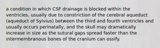 a condition in which CSF drainage is blocked within the ventricles, usually due to constriction of the cerebral aqueduct (aqueduct of Sylvius) between the third and fourth ventricles and usually occurs perinatally, and the skull may dramatically increase in size as the sutural gaps spread faster than the intermembranous bones of the cranium can ossify.