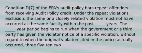 Condition D(7) of the EPA's audit policy bars repeat offenders from receiving Audit Policy credit. Under the repeat violations exclusion, the same or a closely-related violation must not have occurred at the same facility within the past _____ years. The _____ year period begins to run when the government or a third party has given the violator notice of a specific violation, without regard to when the original violation cited in the notice actually occurred. three five ten two