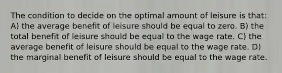 The condition to decide on the optimal amount of leisure is that: A) the average benefit of leisure should be equal to zero. B) the total benefit of leisure should be equal to the wage rate. C) the average benefit of leisure should be equal to the wage rate. D) the marginal benefit of leisure should be equal to the wage rate.