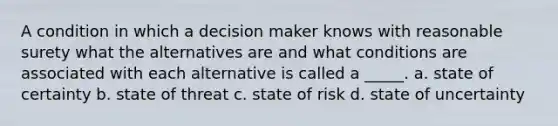 A condition in which a decision maker knows with reasonable surety what the alternatives are and what conditions are associated with each alternative is called a _____. a. state of certainty b. state of threat c. state of risk d. state of uncertainty