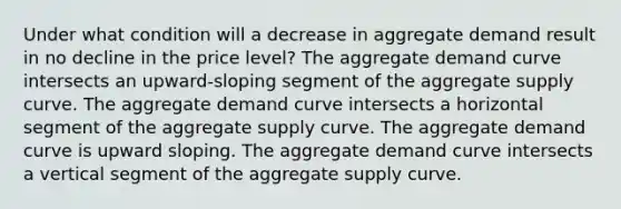 Under what condition will a decrease in aggregate demand result in no decline in the price level? The aggregate demand curve intersects an upward-sloping segment of the aggregate supply curve. The aggregate demand curve intersects a horizontal segment of the aggregate supply curve. The aggregate demand curve is upward sloping. The aggregate demand curve intersects a vertical segment of the aggregate supply curve.