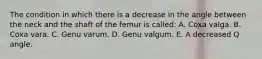 The condition in which there is a decrease in the angle between the neck and the shaft of the femur is called: A. Coxa valga. B. Coxa vara. C. Genu varum. D. Genu valgum. E. A decreased Q angle.