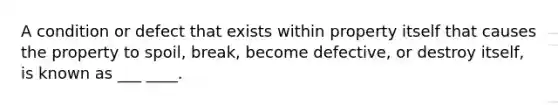 A condition or defect that exists within property itself that causes the property to spoil, break, become defective, or destroy itself, is known as ___ ____.