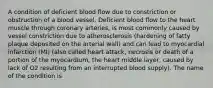 A condition of deficient blood flow due to constriction or obstruction of a blood vessel. Deficient blood flow to the heart muscle through coronary arteries, is most commonly caused by vessel constriction due to atherosclerosis (hardening of fatty plaque deposited on the arterial wall) and can lead to myocardial infarction (MI) (also called heart attack, necrosis or death of a portion of the myocardium, the heart middle layer, caused by lack of O2 resulting from an interrupted blood supply). The name of the condition is