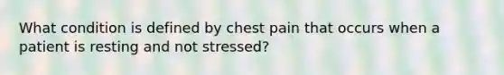 What condition is defined by chest pain that occurs when a patient is resting and not stressed?