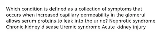 Which condition is defined as a collection of symptoms that occurs when increased capillary permeability in the glomeruli allows serum proteins to leak into the urine? Nephrotic syndrome Chronic kidney disease Uremic syndrome Acute kidney injury