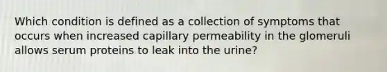 Which condition is defined as a collection of symptoms that occurs when increased capillary permeability in the glomeruli allows serum proteins to leak into the urine?