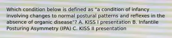 Which condition below is defined as "a condition of infancy involving changes to normal postural patterns and reflexes in the absence of organic disease"? A. KISS I presentation B. Infantile Posturing Asymmetry (IPA) C. KISS II presentation