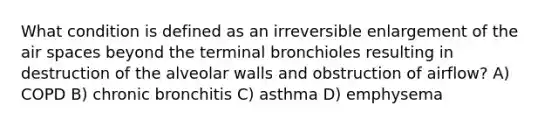 What condition is defined as an irreversible enlargement of the air spaces beyond the terminal bronchioles resulting in destruction of the alveolar walls and obstruction of airflow? A) COPD B) chronic bronchitis C) asthma D) emphysema