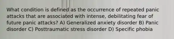 What condition is defined as the occurrence of repeated panic attacks that are associated with intense, debilitating fear of future panic attacks? A) Generalized anxiety disorder B) Panic disorder C) Posttraumatic stress disorder D) Specific phobia