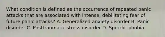 What condition is defined as the occurrence of repeated panic attacks that are associated with intense, debilitating fear of future panic attacks? A. Generalized anxiety disorder B. Panic disorder C. Posttraumatic stress disorder D. Specific phobia