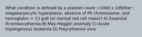 What condition is defined by a platelet count >1000 x 109/liter ; megakaryocytic hyperplasia, absence of Ph chromosome, and hemoglobin < 13 g/dl (or normal red cell mass)? A) Essential thrombocythemia B) May-Hegglin anomaly C) Acute myelogenous leukemia D) Polycythemia vera