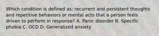 Which condition is defined as: recurrent and persistent thoughts and repetitive behaviors or mental acts that a person feels driven to perform in response? A. Panic disorder B. Specific phobia C. OCD D. Generalized anxiety