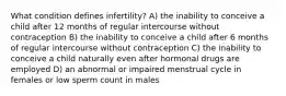 What condition defines infertility? A) the inability to conceive a child after 12 months of regular intercourse without contraception B) the inability to conceive a child after 6 months of regular intercourse without contraception C) the inability to conceive a child naturally even after hormonal drugs are employed D) an abnormal or impaired menstrual cycle in females or low sperm count in males