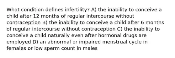 What condition defines infertility? A) the inability to conceive a child after 12 months of regular intercourse without contraception B) the inability to conceive a child after 6 months of regular intercourse without contraception C) the inability to conceive a child naturally even after hormonal drugs are employed D) an abnormal or impaired menstrual cycle in females or low sperm count in males