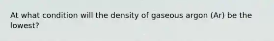 At what condition will the density of gaseous argon (Ar) be the lowest?