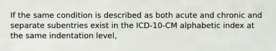 If the same condition is described as both acute and chronic and separate subentries exist in the ICD-10-CM alphabetic index at the same indentation level,