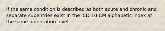 If the same condition is described as both acute and chronic and separate subentries exist in the ICD-10-CM alphabetic index at the same indentation level